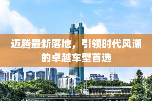 邁騰最新落地，引領(lǐng)時代風潮的卓越車型首選