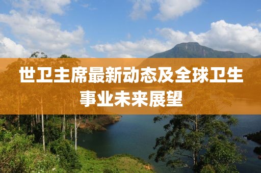 世衛(wèi)主席最新動態(tài)及全球衛(wèi)生事業(yè)未來展望