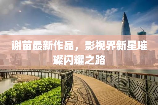 謝苗最新作品，影視界新星璀璨閃耀之路