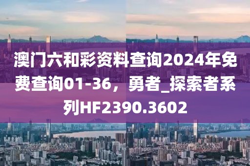 澳門六和彩資料查詢2024年免費查詢01-36，勇者_探索者系列HF2390.3602