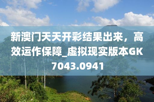 新澳門天天開彩結(jié)果出來，高效運(yùn)作保障_虛擬現(xiàn)實(shí)版本GK7043.0941