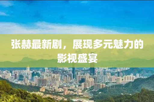 張赫最新劇，展現(xiàn)多元魅力的影視盛宴