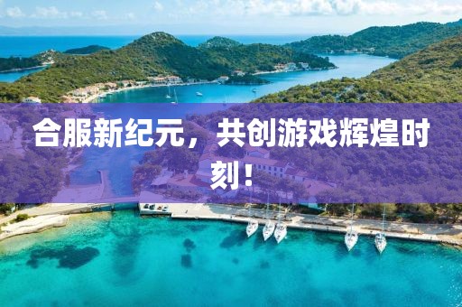 合服新紀元，共創(chuàng)游戲輝煌時刻！
