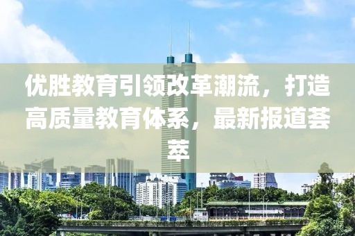 優(yōu)勝教育引領(lǐng)改革潮流，打造高質(zhì)量教育體系，最新報道薈萃