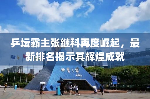 乒壇霸主張繼科再度崛起，最新排名揭示其輝煌成就