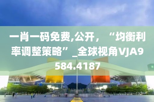 一肖一碼免費,公開，“均衡利率調整策略”_全球視角VJA9584.4187