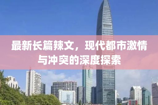 最新長篇辣文，現(xiàn)代都市激情與沖突的深度探索