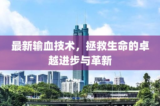 最新輸血技術(shù)，拯救生命的卓越進步與革新
