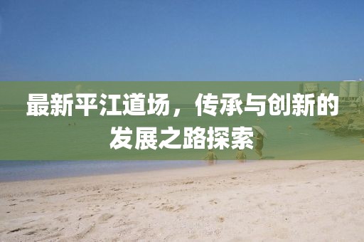 最新平江道場，傳承與創(chuàng)新的發(fā)展之路探索