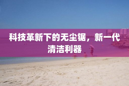 科技革新下的無(wú)塵鋸，新一代清潔利器