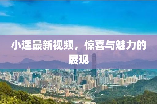 小遙最新視頻，驚喜與魅力的展現(xiàn)