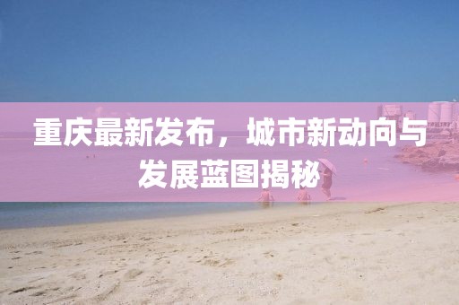 重慶最新發(fā)布，城市新動(dòng)向與發(fā)展藍(lán)圖揭秘