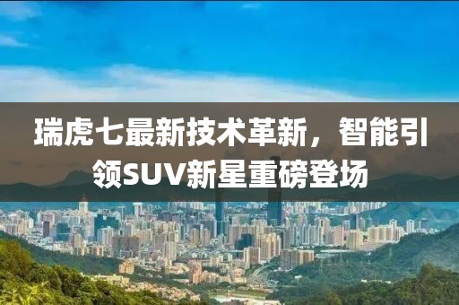 瑞虎七最新技術革新，智能引領SUV新星重磅登場