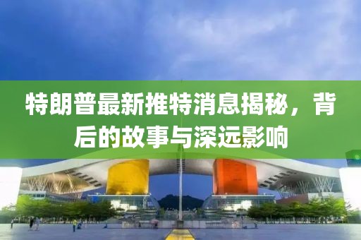 特朗普最新推特消息揭秘，背后的故事與深遠影響