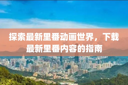 探索最新里番動(dòng)畫世界，下載最新里番內(nèi)容的指南