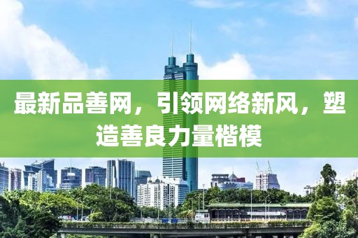 最新品善網(wǎng)，引領(lǐng)網(wǎng)絡(luò)新風(fēng)，塑造善良力量楷模