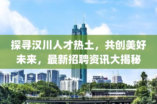 探尋漢川人才熱土，共創(chuàng)美好未來，最新招聘資訊大揭秘
