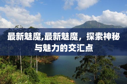 最新魅魔,最新魅魔，探索神秘與魅力的交匯點(diǎn)