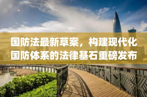 國防法最新草案，構建現(xiàn)代化國防體系的法律基石重磅發(fā)布