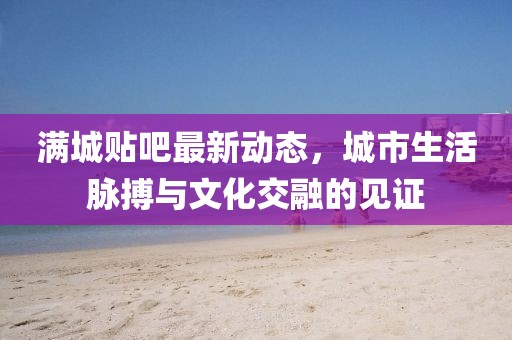 滿城貼吧最新動(dòng)態(tài)，城市生活脈搏與文化交融的見(jiàn)證