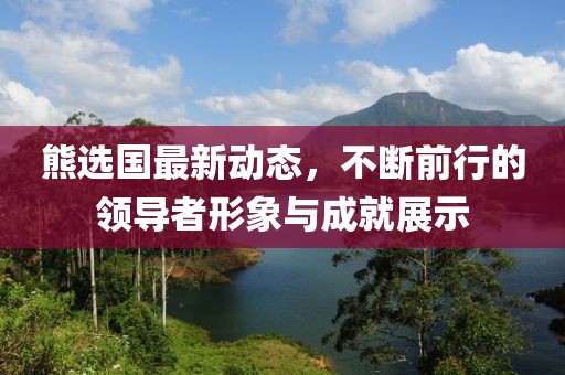 熊選國(guó)最新動(dòng)態(tài)，不斷前行的領(lǐng)導(dǎo)者形象與成就展示