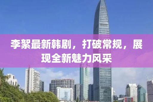 李絮最新韓劇，打破常規(guī)，展現(xiàn)全新魅力風(fēng)采