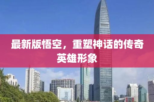 最新版悟空，重塑神話的傳奇英雄形象