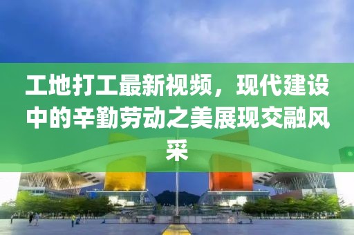 工地打工最新視頻，現(xiàn)代建設中的辛勤勞動之美展現(xiàn)交融風采