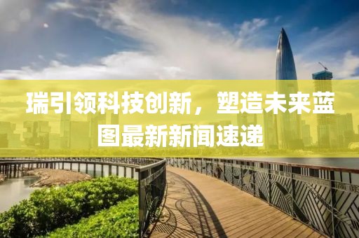 瑞引領(lǐng)科技創(chuàng)新，塑造未來藍(lán)圖最新新聞速遞