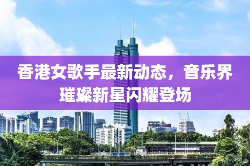 香港女歌手最新動態(tài)，音樂界璀璨新星閃耀登場