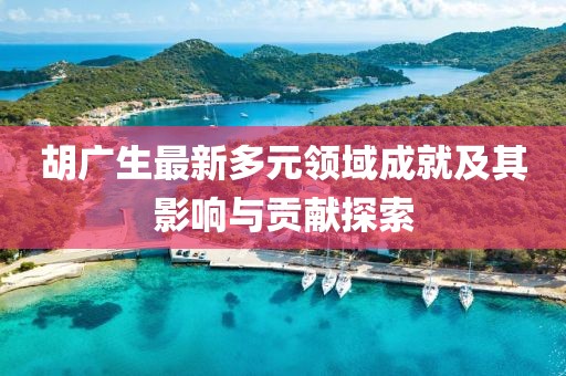胡廣生最新多元領域成就及其影響與貢獻探索