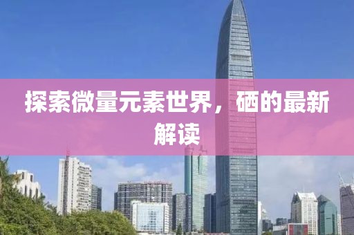 探索微量元素世界，硒的最新解讀