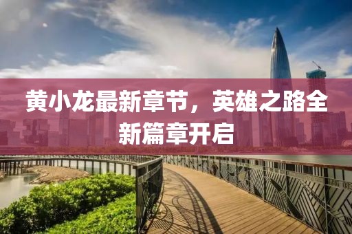 黃小龍最新章節(jié)，英雄之路全新篇章開(kāi)啟