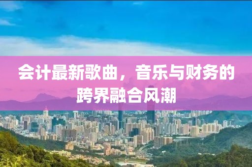會計最新歌曲，音樂與財務(wù)的跨界融合風(fēng)潮