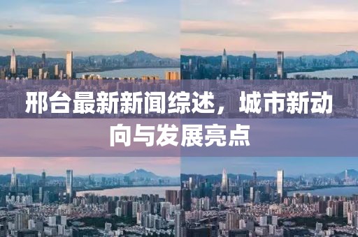 邢臺最新新聞綜述，城市新動向與發(fā)展亮點