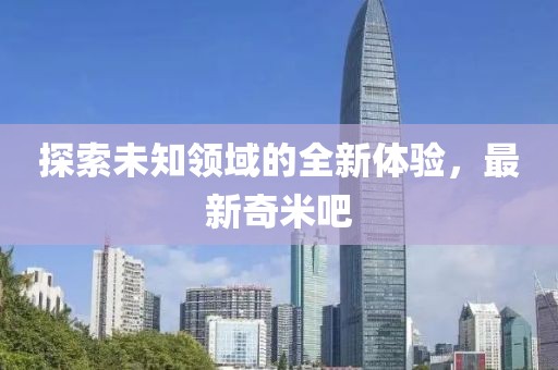 探索未知領域的全新體驗，最新奇米吧