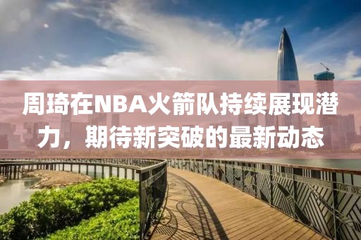 周琦在NBA火箭隊(duì)持續(xù)展現(xiàn)潛力，期待新突破的最新動(dòng)態(tài)