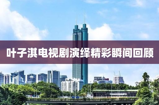 葉子淇電視劇演繹精彩瞬間回顧