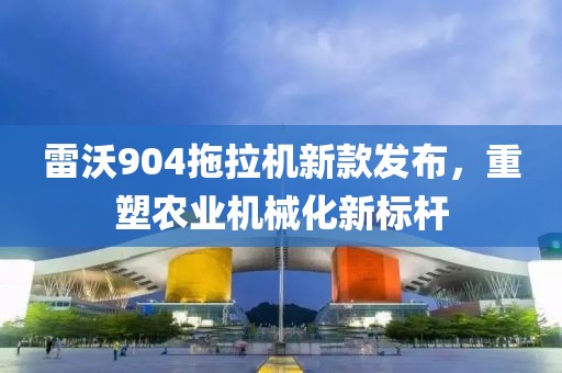 雷沃904拖拉機新款發(fā)布，重塑農(nóng)業(yè)機械化新標(biāo)桿