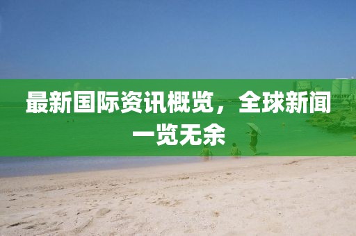 最新國(guó)際資訊概覽，全球新聞一覽無(wú)余