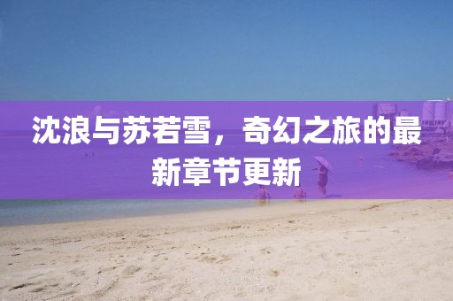 沈浪與蘇若雪，奇幻之旅的最新章節(jié)更新