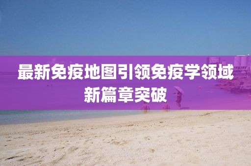 最新免疫地圖引領(lǐng)免疫學(xué)領(lǐng)域新篇章突破
