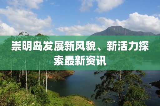 崇明島發(fā)展新風(fēng)貌、新活力探索最新資訊