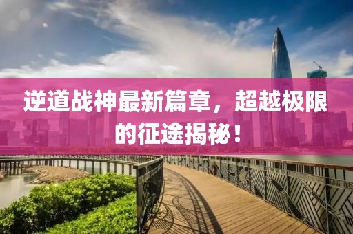 逆道戰(zhàn)神最新篇章，超越極限的征途揭秘！