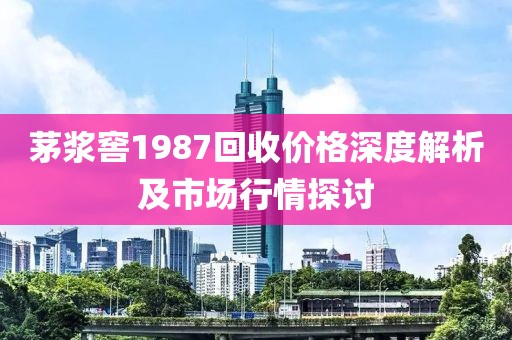 茅漿窖1987回收價格深度解析及市場行情探討