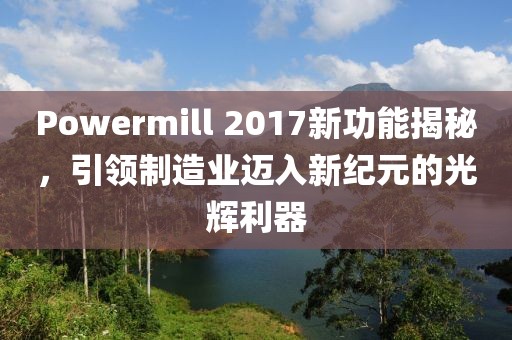 Powermill 2017新功能揭秘，引領(lǐng)制造業(yè)邁入新紀元的光輝利器