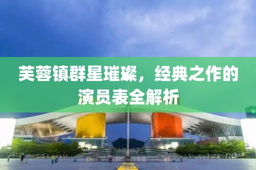 芙蓉鎮(zhèn)群星璀璨，經(jīng)典之作的演員表全解析