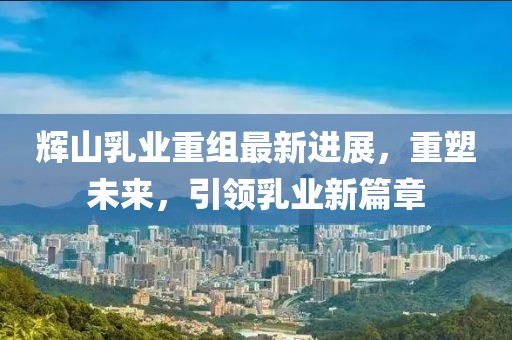 輝山乳業(yè)重組最新進(jìn)展，重塑未來，引領(lǐng)乳業(yè)新篇章