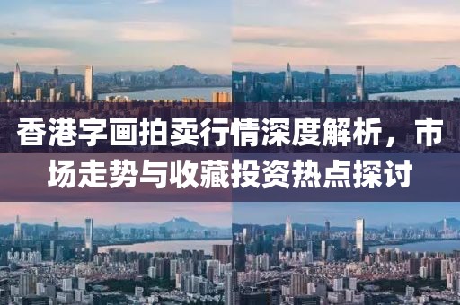 香港字畫拍賣行情深度解析，市場走勢與收藏投資熱點探討