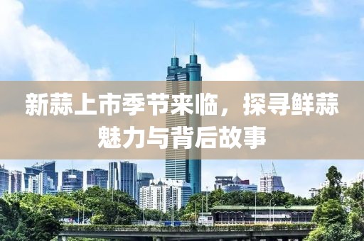 新蒜上市季節(jié)來臨，探尋鮮蒜魅力與背后故事